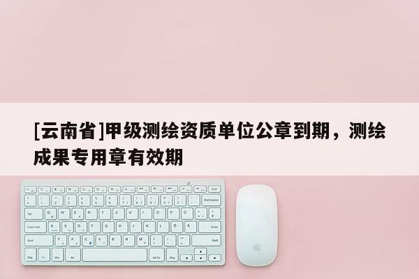 [云南省]甲級測繪資質(zhì)單位公章到期，測繪成果專用章有效期