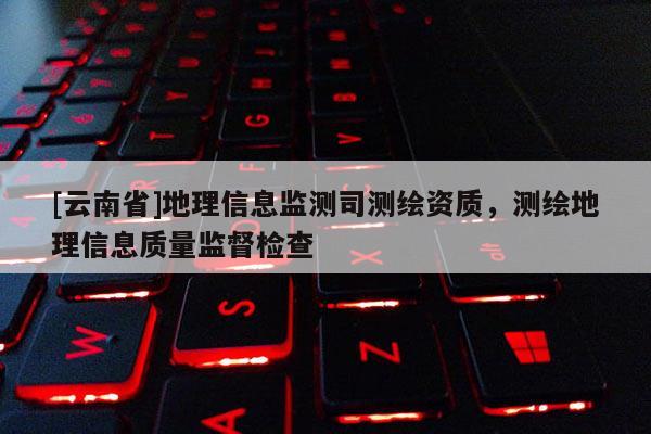 [云南省]地理信息監(jiān)測司測繪資質(zhì)，測繪地理信息質(zhì)量監(jiān)督檢查