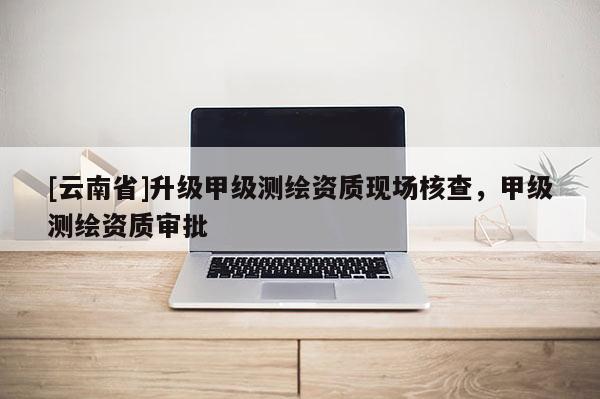 [云南省]升級甲級測繪資質現場核查，甲級測繪資質審批