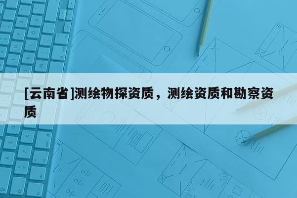 [云南省]測繪物探資質，測繪資質和勘察資質