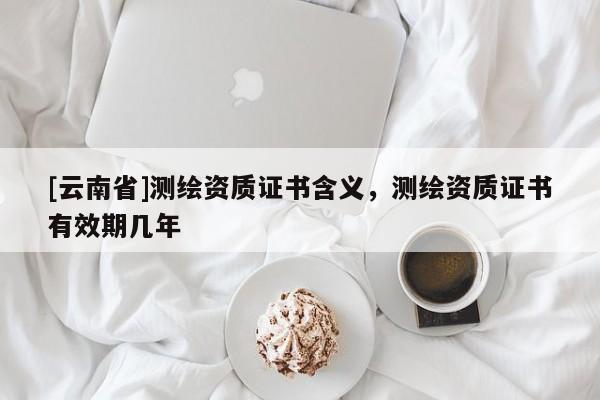 [云南省]測繪資質證書含義，測繪資質證書有效期幾年