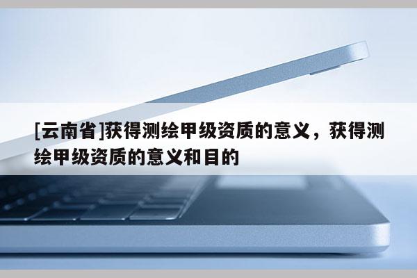 [云南省]獲得測繪甲級資質的意義，獲得測繪甲級資質的意義和目的
