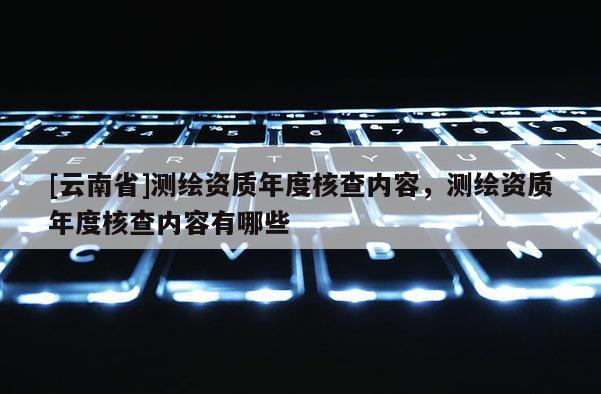 [云南省]測繪資質年度核查內容，測繪資質年度核查內容有哪些