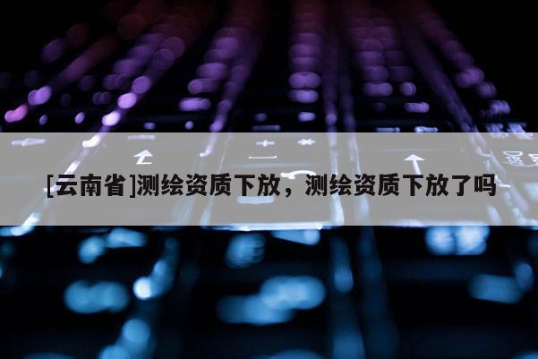 [云南省]測繪資質下放，測繪資質下放了嗎