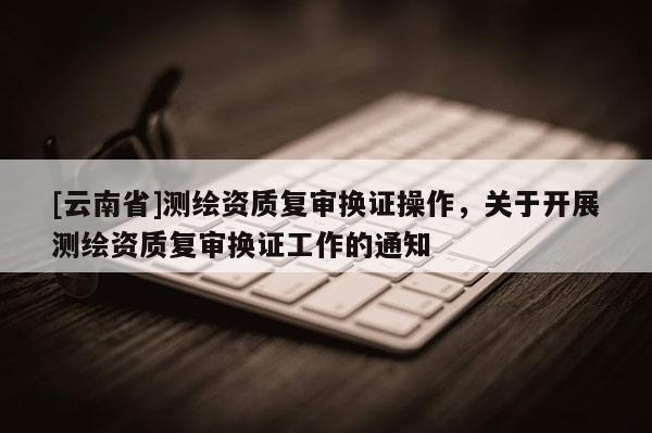 [云南省]測繪資質復審換證操作，關于開展測繪資質復審換證工作的通知