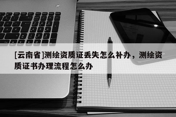 [云南省]測繪資質證丟失怎么補辦，測繪資質證書辦理流程怎么辦