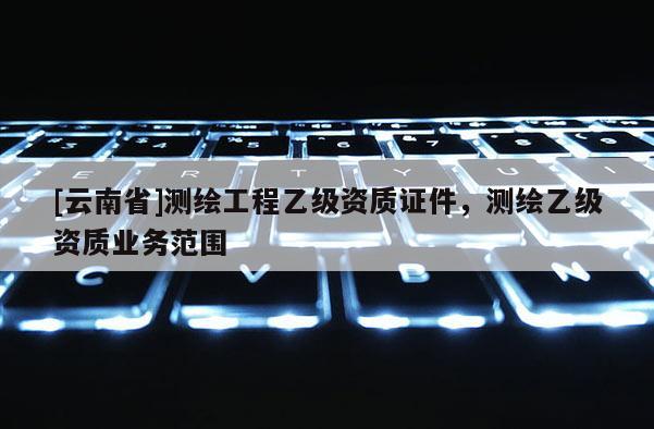 [云南省]測繪工程乙級資質證件，測繪乙級資質業(yè)務范圍