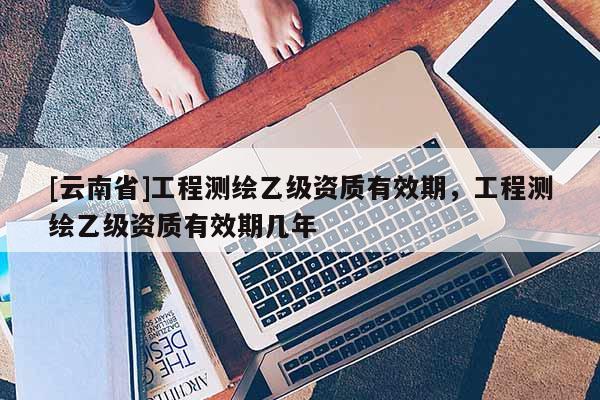 [云南省]工程測繪乙級資質有效期，工程測繪乙級資質有效期幾年
