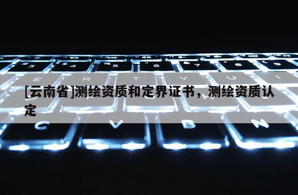 [云南省]測繪資質和定界證書，測繪資質認定