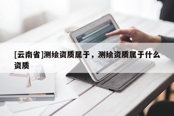 [云南省]測繪資質屬于，測繪資質屬于什么資質