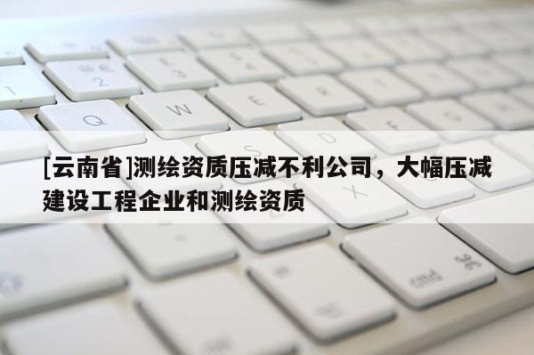 [云南省]測繪資質壓減不利公司，大幅壓減建設工程企業和測繪資質