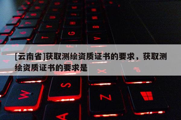[云南省]獲取測繪資質證書的要求，獲取測繪資質證書的要求是