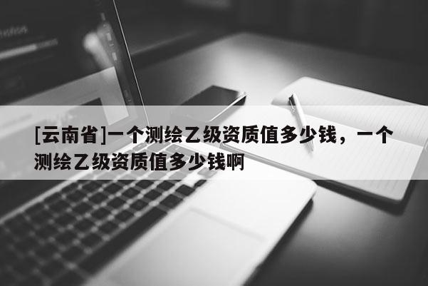 [云南省]一個測繪乙級資質值多少錢，一個測繪乙級資質值多少錢啊