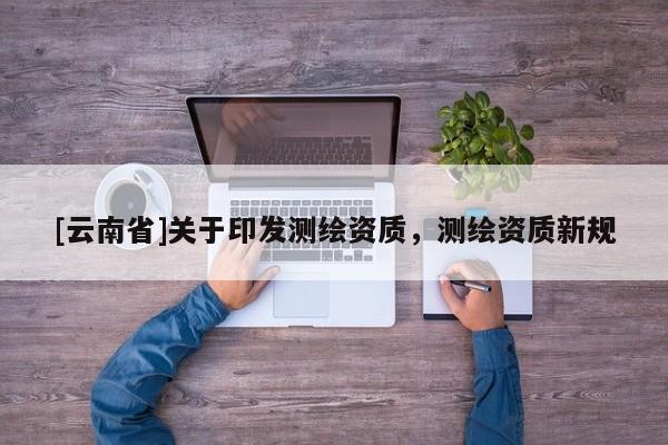 [云南省]關(guān)于印發(fā)測繪資質(zhì)，測繪資質(zhì)新規(guī)