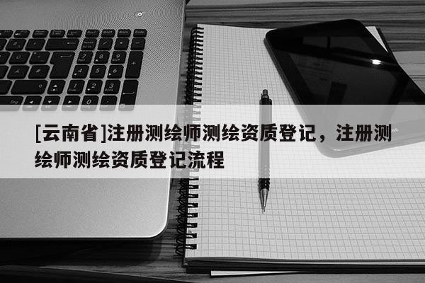 [云南省]注冊測繪師測繪資質登記，注冊測繪師測繪資質登記流程