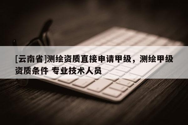 [云南省]測繪資質直接申請甲級，測繪甲級資質條件 專業技術人員
