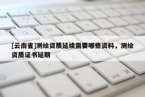 [云南省]測繪資質延續需要哪些資料，測繪資質證書延期
