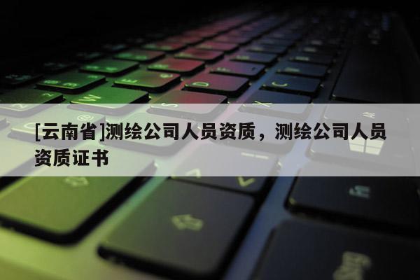 [云南省]測繪公司人員資質，測繪公司人員資質證書