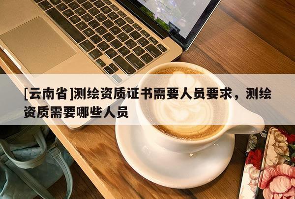 [云南省]測繪資質證書需要人員要求，測繪資質需要哪些人員