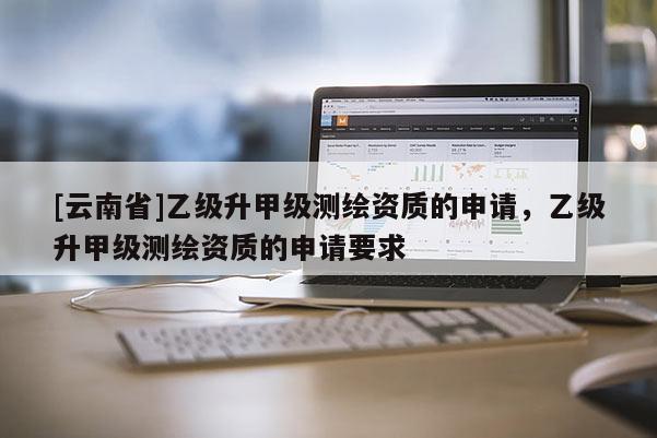 [云南省]乙級(jí)升甲級(jí)測(cè)繪資質(zhì)的申請(qǐng)，乙級(jí)升甲級(jí)測(cè)繪資質(zhì)的申請(qǐng)要求