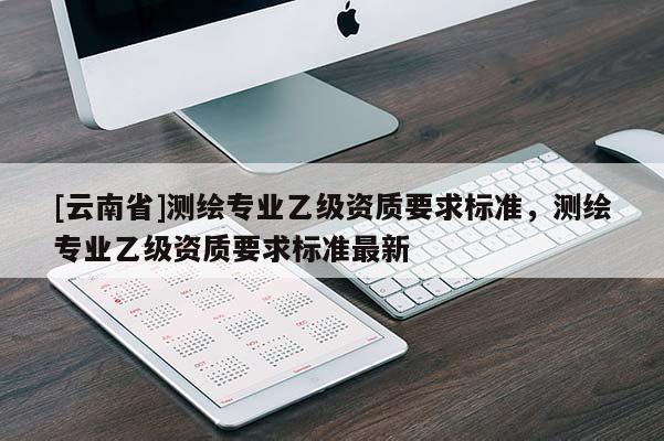 [云南省]測(cè)繪專業(yè)乙級(jí)資質(zhì)要求標(biāo)準(zhǔn)，測(cè)繪專業(yè)乙級(jí)資質(zhì)要求標(biāo)準(zhǔn)最新