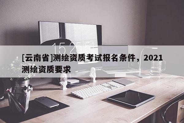 [云南省]測繪資質考試報名條件，2021測繪資質要求