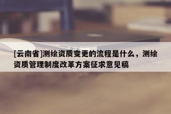 [云南省]測繪資質變更的流程是什么，測繪資質管理制度改革方案征求意見稿