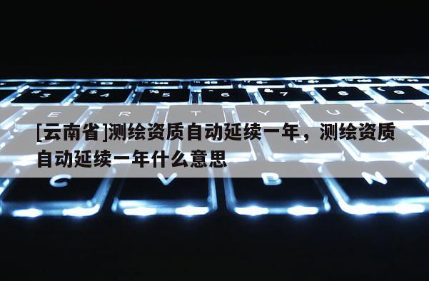 [云南省]測繪資質自動延續一年，測繪資質自動延續一年什么意思