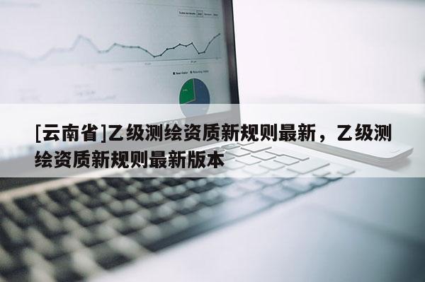 [云南省]乙級測繪資質新規則最新，乙級測繪資質新規則最新版本