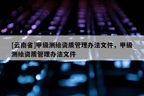 [云南省]甲級測繪資質管理辦法文件，甲級測繪資質管理辦法文件