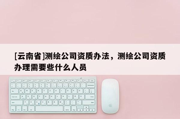 [云南省]測繪公司資質辦法，測繪公司資質辦理需要些什么人員