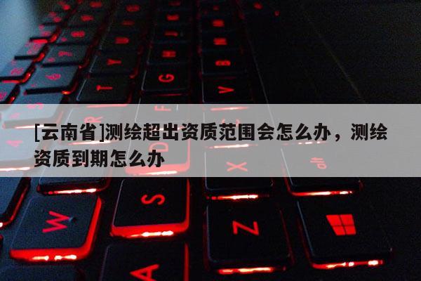 [云南省]測繪超出資質范圍會怎么辦，測繪資質到期怎么辦