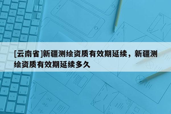 [云南省]新疆測繪資質有效期延續，新疆測繪資質有效期延續多久