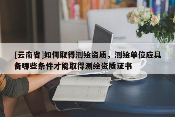 [云南省]如何取得測(cè)繪資質(zhì)，測(cè)繪單位應(yīng)具備哪些條件才能取得測(cè)繪資質(zhì)證書(shū)
