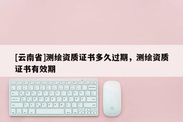 [云南省]測繪資質證書多久過期，測繪資質證書有效期