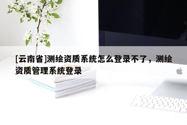 [云南省]測(cè)繪資質(zhì)系統(tǒng)怎么登錄不了，測(cè)繪資質(zhì)管理系統(tǒng)登錄