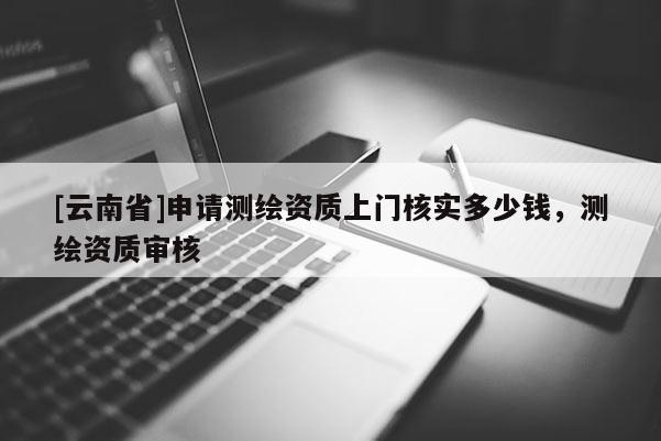 [云南省]申請測繪資質上門核實多少錢，測繪資質審核