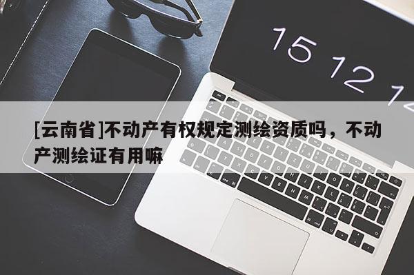 [云南省]不動產有權規定測繪資質嗎，不動產測繪證有用嘛