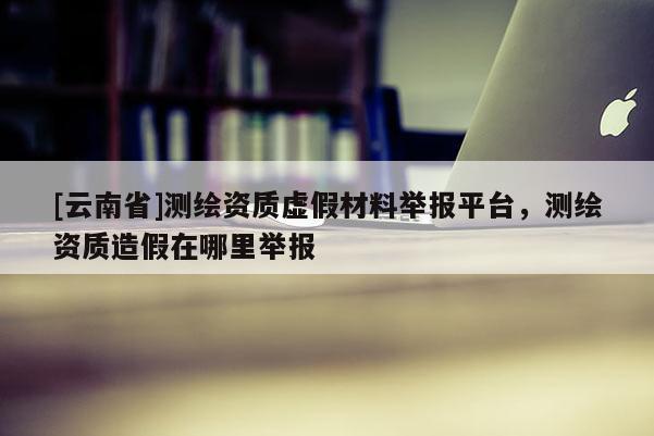 [云南省]測繪資質虛假材料舉報平臺，測繪資質造假在哪里舉報