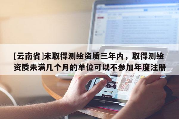[云南省]未取得測(cè)繪資質(zhì)三年內(nèi)，取得測(cè)繪資質(zhì)未滿幾個(gè)月的單位可以不參加年度注冊(cè)