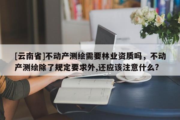 [云南省]不動產(chǎn)測繪需要林業(yè)資質(zhì)嗎，不動產(chǎn)測繪除了規(guī)定要求外,還應(yīng)該注意什么?
