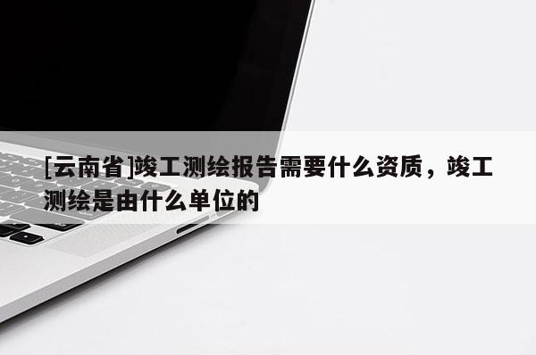 [云南省]竣工測繪報告需要什么資質，竣工測繪是由什么單位的