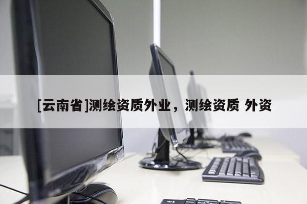 [云南省]測繪資質外業，測繪資質 外資