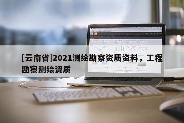 [云南省]2021測繪勘察資質資料，工程勘察測繪資質