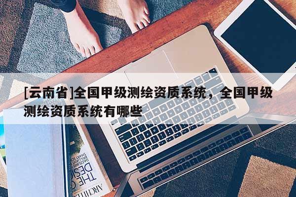 [云南省]全國甲級測繪資質系統，全國甲級測繪資質系統有哪些