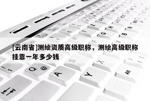 [云南省]測繪資質高級職稱，測繪高級職稱掛靠一年多少錢
