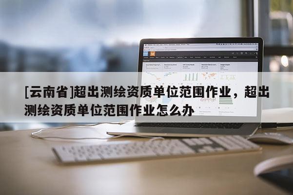 [云南省]超出測繪資質單位范圍作業，超出測繪資質單位范圍作業怎么辦
