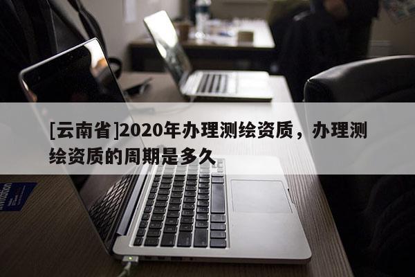 [云南省]2020年辦理測繪資質，辦理測繪資質的周期是多久