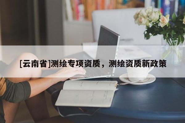 [云南省]測繪專項資質，測繪資質新政策