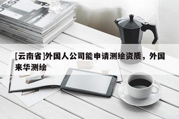 [云南省]外國人公司能申請測繪資質，外國來華測繪